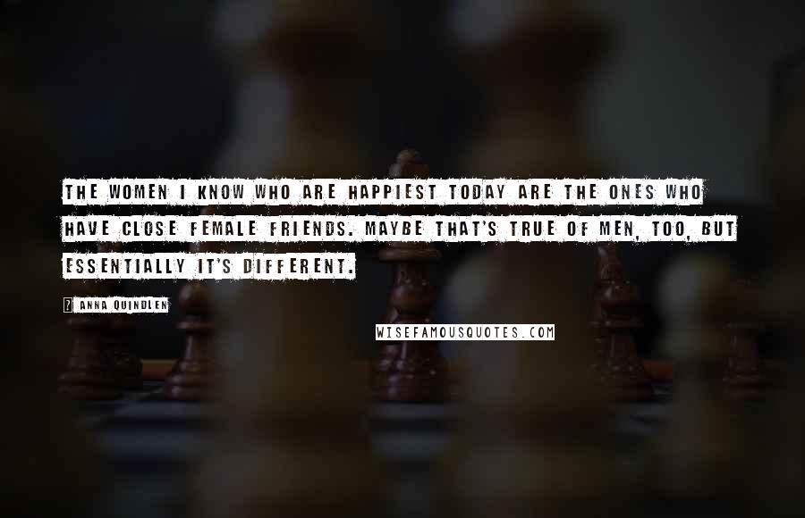 Anna Quindlen Quotes: The women I know who are happiest today are the ones who have close female friends. Maybe that's true of men, too, but essentially it's different.