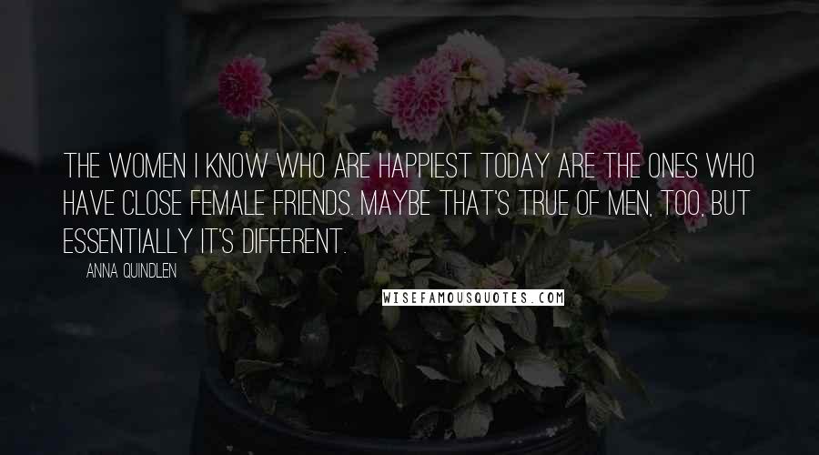 Anna Quindlen Quotes: The women I know who are happiest today are the ones who have close female friends. Maybe that's true of men, too, but essentially it's different.