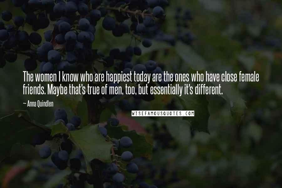 Anna Quindlen Quotes: The women I know who are happiest today are the ones who have close female friends. Maybe that's true of men, too, but essentially it's different.