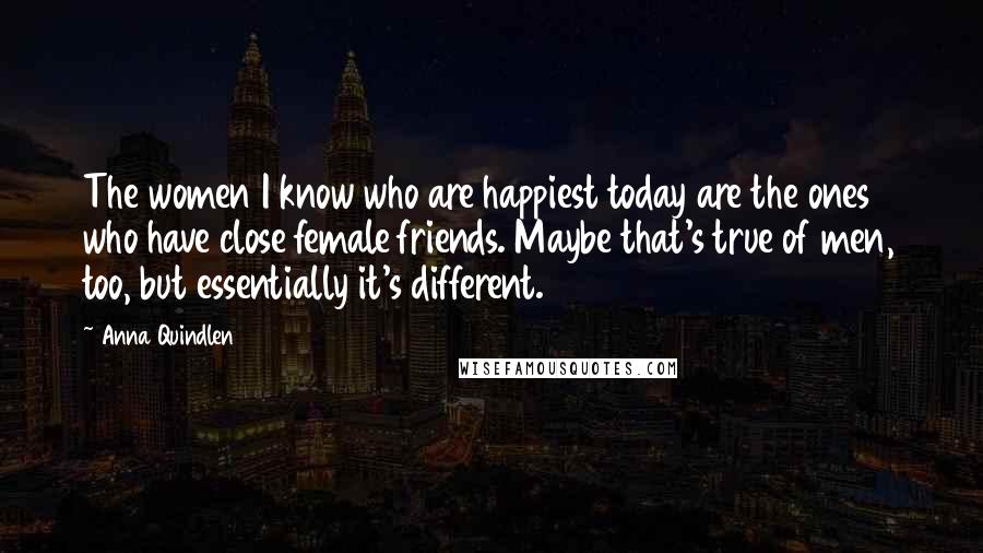 Anna Quindlen Quotes: The women I know who are happiest today are the ones who have close female friends. Maybe that's true of men, too, but essentially it's different.