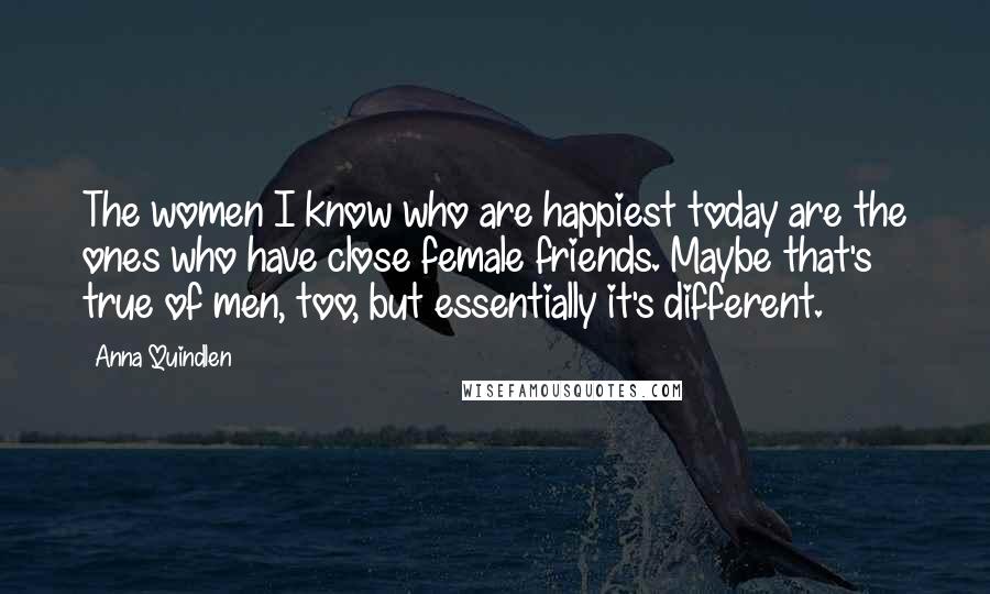 Anna Quindlen Quotes: The women I know who are happiest today are the ones who have close female friends. Maybe that's true of men, too, but essentially it's different.