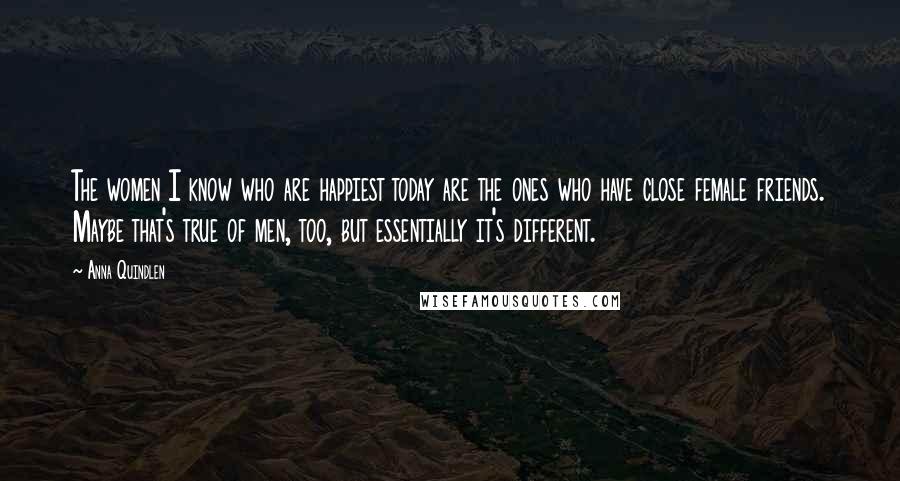 Anna Quindlen Quotes: The women I know who are happiest today are the ones who have close female friends. Maybe that's true of men, too, but essentially it's different.