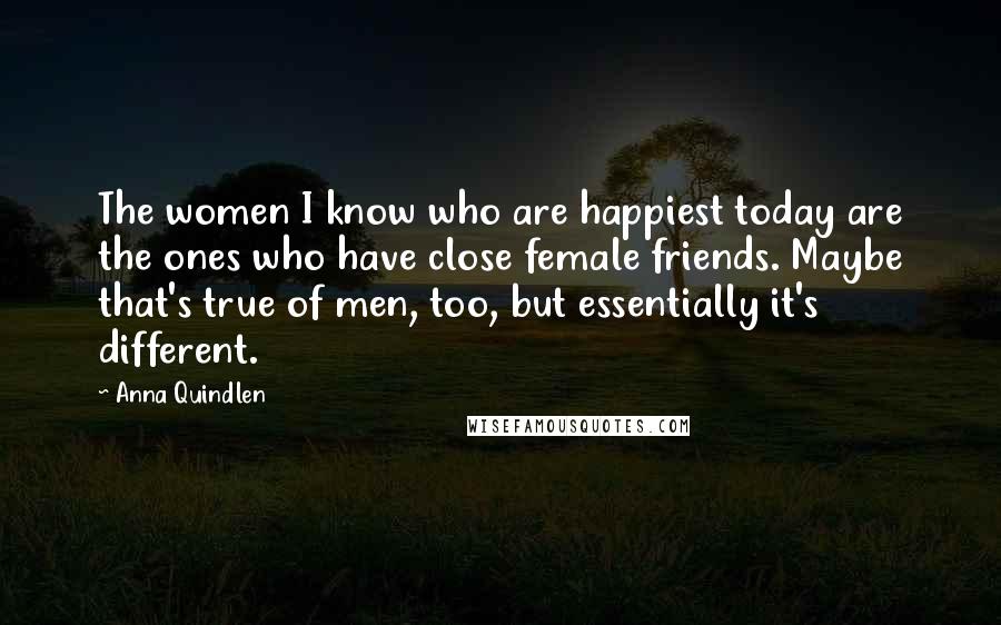 Anna Quindlen Quotes: The women I know who are happiest today are the ones who have close female friends. Maybe that's true of men, too, but essentially it's different.