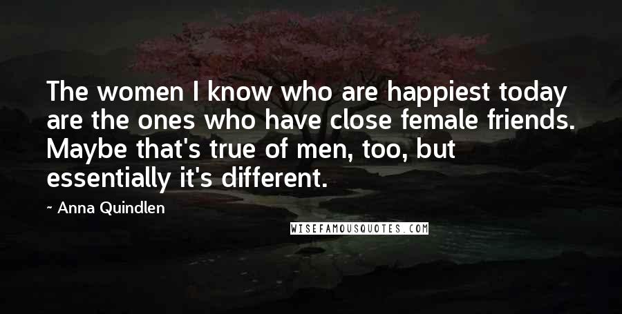 Anna Quindlen Quotes: The women I know who are happiest today are the ones who have close female friends. Maybe that's true of men, too, but essentially it's different.