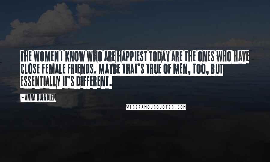 Anna Quindlen Quotes: The women I know who are happiest today are the ones who have close female friends. Maybe that's true of men, too, but essentially it's different.