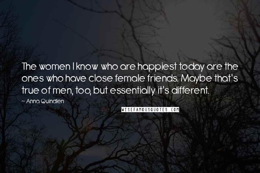 Anna Quindlen Quotes: The women I know who are happiest today are the ones who have close female friends. Maybe that's true of men, too, but essentially it's different.