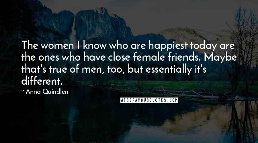 Anna Quindlen Quotes: The women I know who are happiest today are the ones who have close female friends. Maybe that's true of men, too, but essentially it's different.