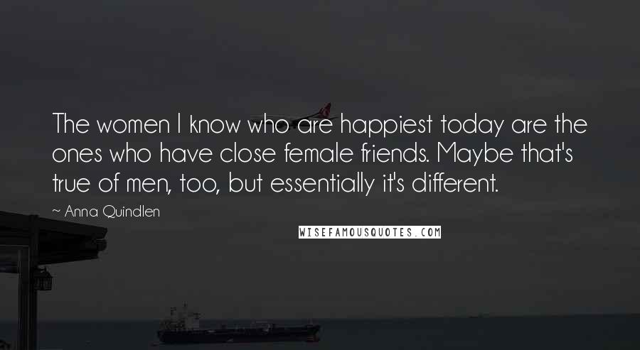 Anna Quindlen Quotes: The women I know who are happiest today are the ones who have close female friends. Maybe that's true of men, too, but essentially it's different.