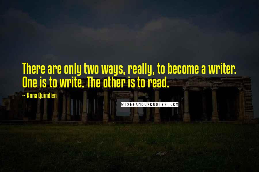 Anna Quindlen Quotes: There are only two ways, really, to become a writer. One is to write. The other is to read.