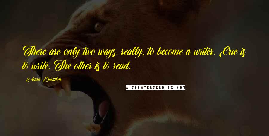 Anna Quindlen Quotes: There are only two ways, really, to become a writer. One is to write. The other is to read.