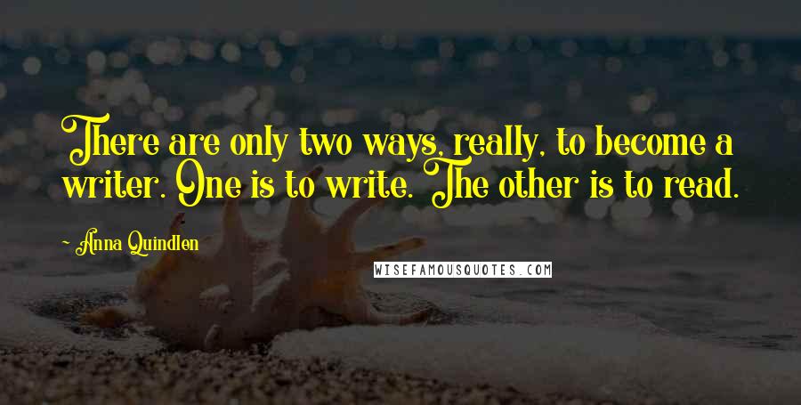 Anna Quindlen Quotes: There are only two ways, really, to become a writer. One is to write. The other is to read.