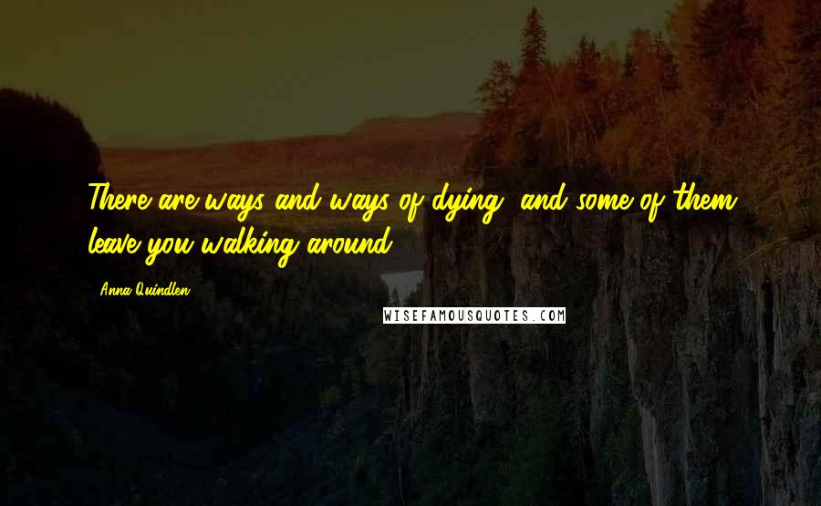 Anna Quindlen Quotes: There are ways and ways of dying, and some of them leave you walking around.