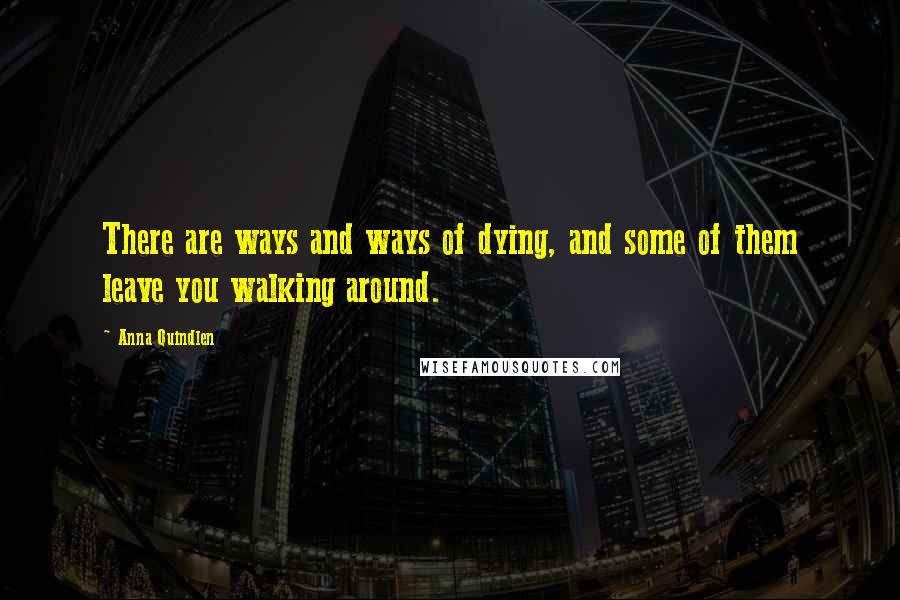 Anna Quindlen Quotes: There are ways and ways of dying, and some of them leave you walking around.