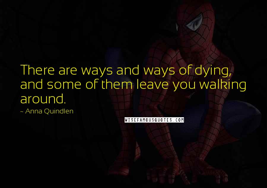 Anna Quindlen Quotes: There are ways and ways of dying, and some of them leave you walking around.