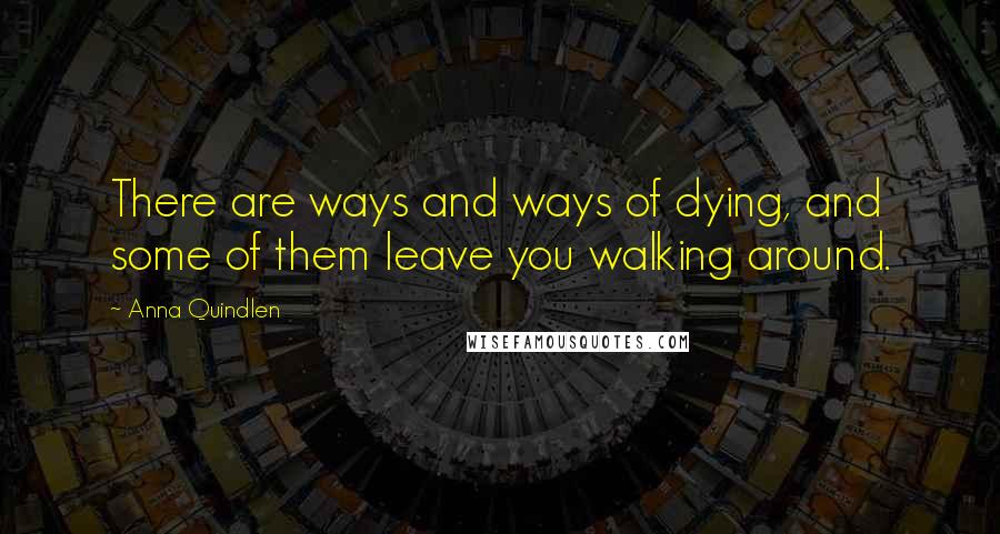 Anna Quindlen Quotes: There are ways and ways of dying, and some of them leave you walking around.