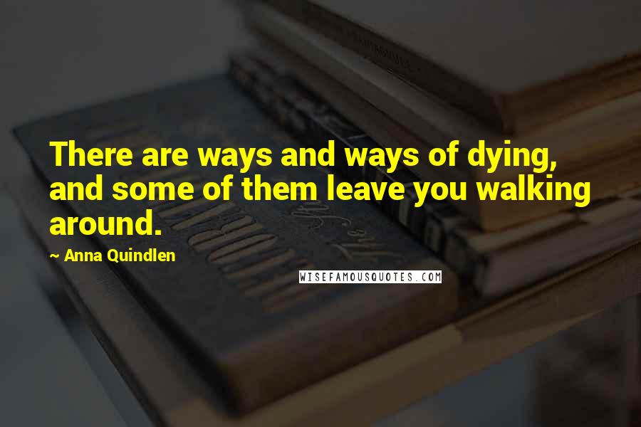 Anna Quindlen Quotes: There are ways and ways of dying, and some of them leave you walking around.