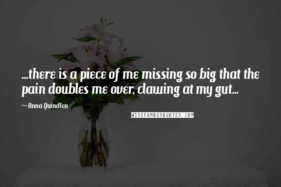 Anna Quindlen Quotes: ...there is a piece of me missing so big that the pain doubles me over, clawing at my gut...