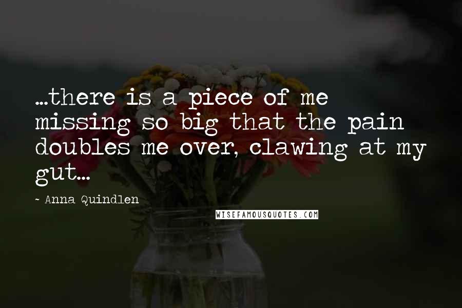 Anna Quindlen Quotes: ...there is a piece of me missing so big that the pain doubles me over, clawing at my gut...