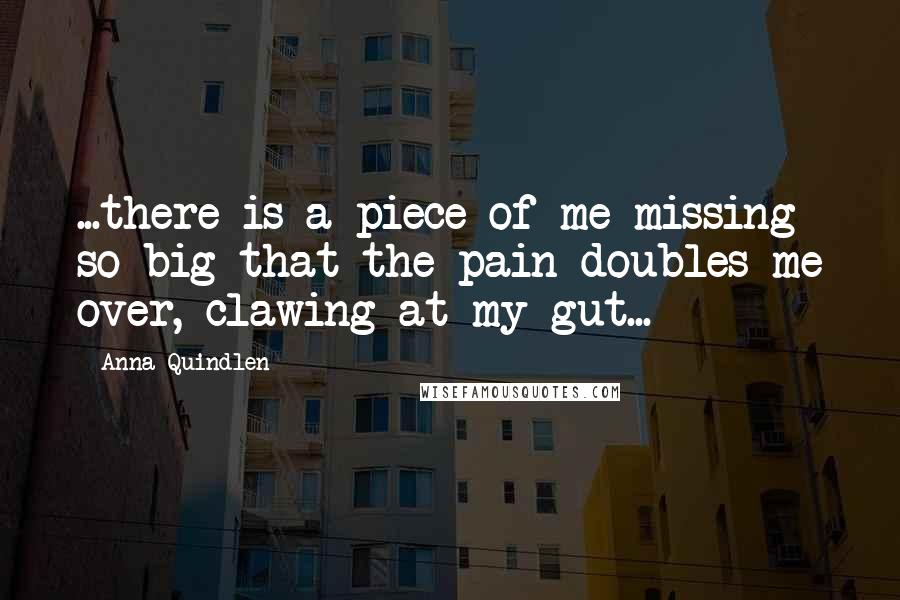Anna Quindlen Quotes: ...there is a piece of me missing so big that the pain doubles me over, clawing at my gut...