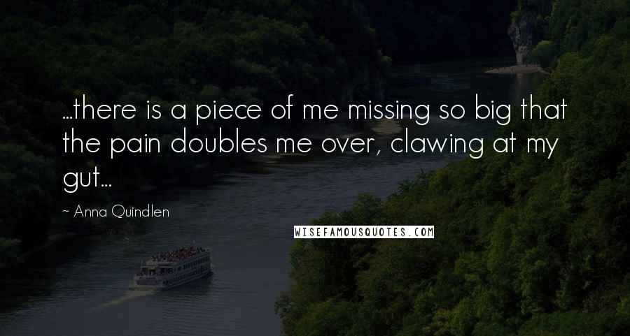 Anna Quindlen Quotes: ...there is a piece of me missing so big that the pain doubles me over, clawing at my gut...