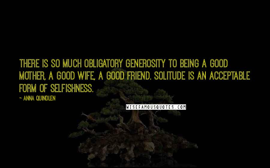 Anna Quindlen Quotes: There is so much obligatory generosity to being a good mother, a good wife, a good friend. Solitude is an acceptable form of selfishness.