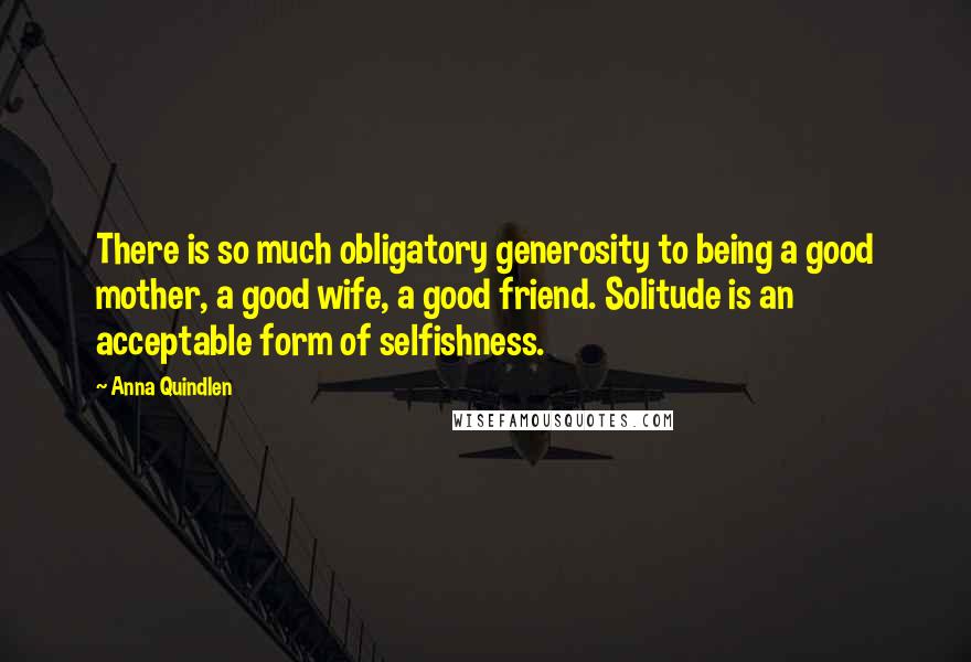 Anna Quindlen Quotes: There is so much obligatory generosity to being a good mother, a good wife, a good friend. Solitude is an acceptable form of selfishness.