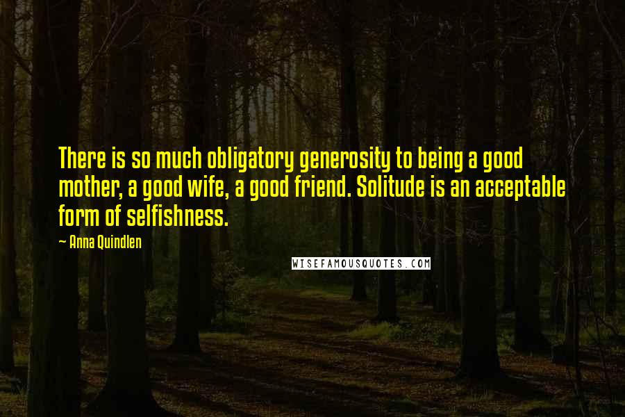 Anna Quindlen Quotes: There is so much obligatory generosity to being a good mother, a good wife, a good friend. Solitude is an acceptable form of selfishness.