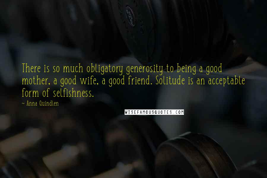 Anna Quindlen Quotes: There is so much obligatory generosity to being a good mother, a good wife, a good friend. Solitude is an acceptable form of selfishness.