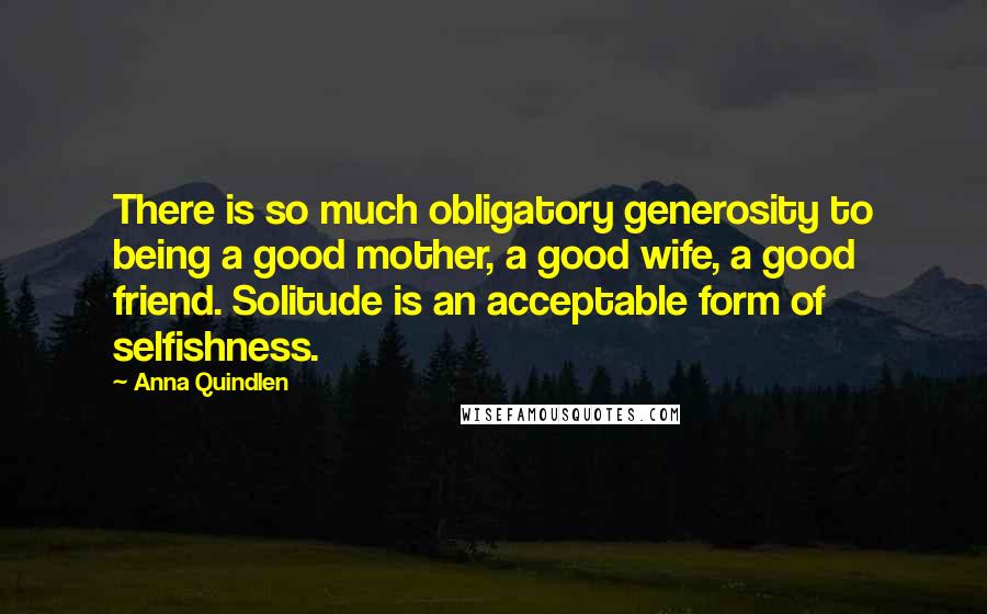 Anna Quindlen Quotes: There is so much obligatory generosity to being a good mother, a good wife, a good friend. Solitude is an acceptable form of selfishness.