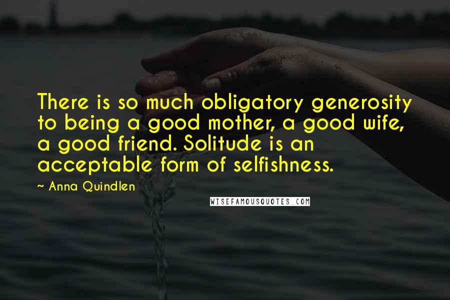 Anna Quindlen Quotes: There is so much obligatory generosity to being a good mother, a good wife, a good friend. Solitude is an acceptable form of selfishness.