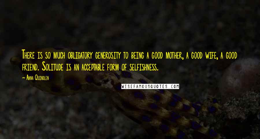 Anna Quindlen Quotes: There is so much obligatory generosity to being a good mother, a good wife, a good friend. Solitude is an acceptable form of selfishness.