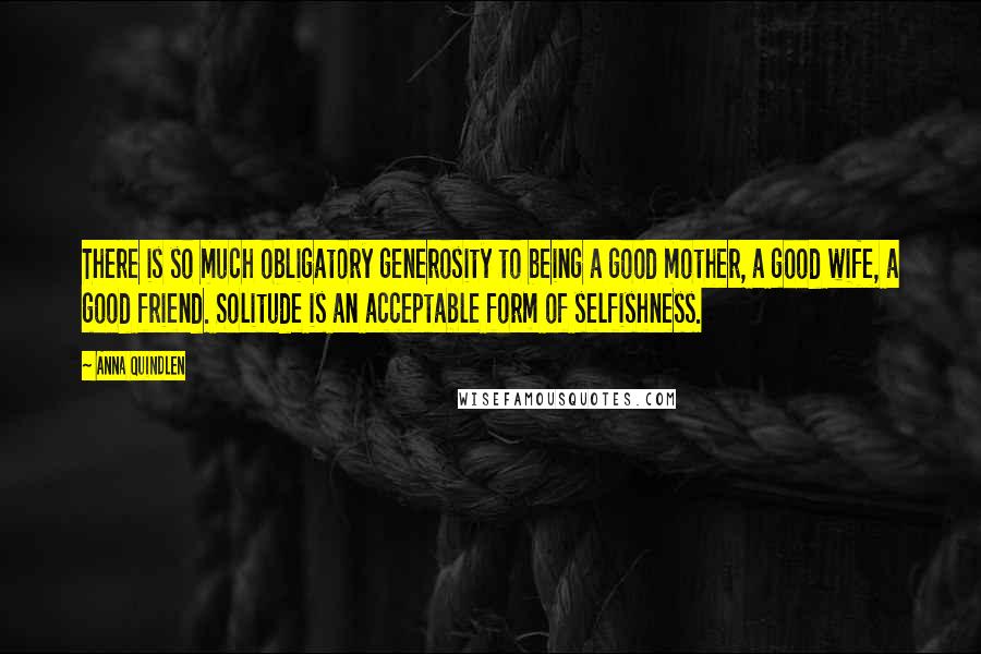 Anna Quindlen Quotes: There is so much obligatory generosity to being a good mother, a good wife, a good friend. Solitude is an acceptable form of selfishness.