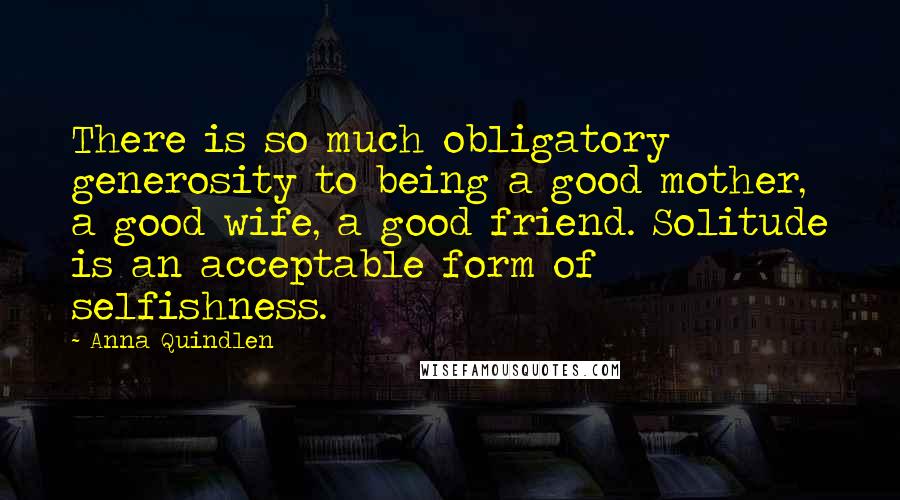 Anna Quindlen Quotes: There is so much obligatory generosity to being a good mother, a good wife, a good friend. Solitude is an acceptable form of selfishness.