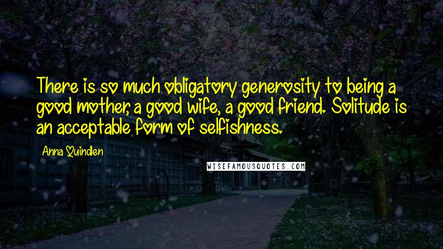 Anna Quindlen Quotes: There is so much obligatory generosity to being a good mother, a good wife, a good friend. Solitude is an acceptable form of selfishness.