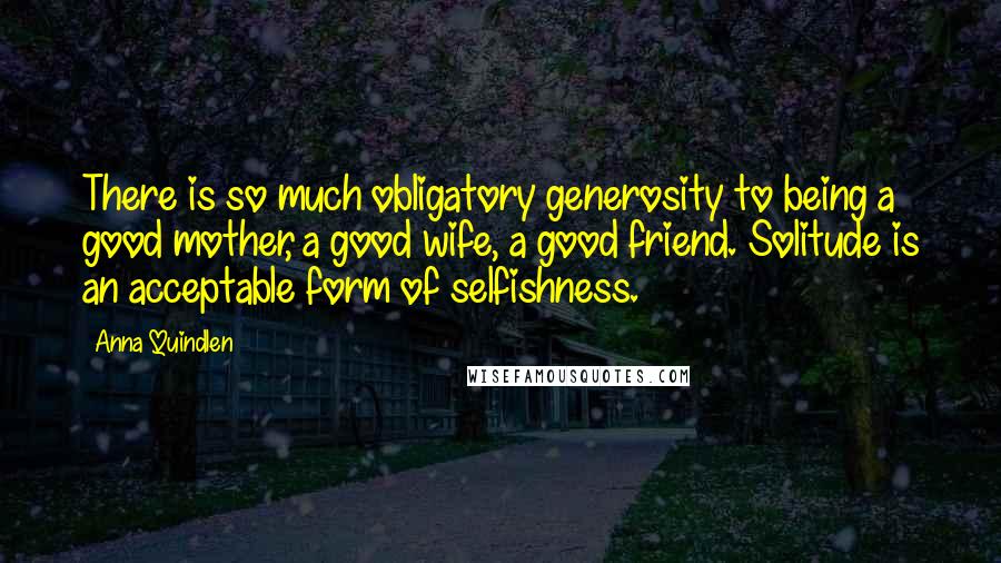 Anna Quindlen Quotes: There is so much obligatory generosity to being a good mother, a good wife, a good friend. Solitude is an acceptable form of selfishness.