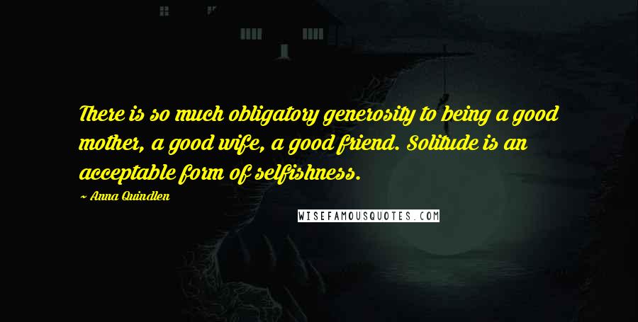 Anna Quindlen Quotes: There is so much obligatory generosity to being a good mother, a good wife, a good friend. Solitude is an acceptable form of selfishness.