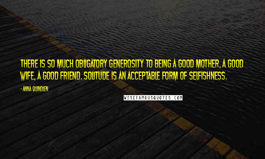 Anna Quindlen Quotes: There is so much obligatory generosity to being a good mother, a good wife, a good friend. Solitude is an acceptable form of selfishness.