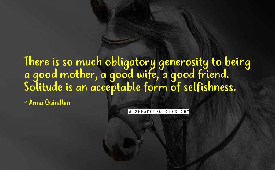 Anna Quindlen Quotes: There is so much obligatory generosity to being a good mother, a good wife, a good friend. Solitude is an acceptable form of selfishness.