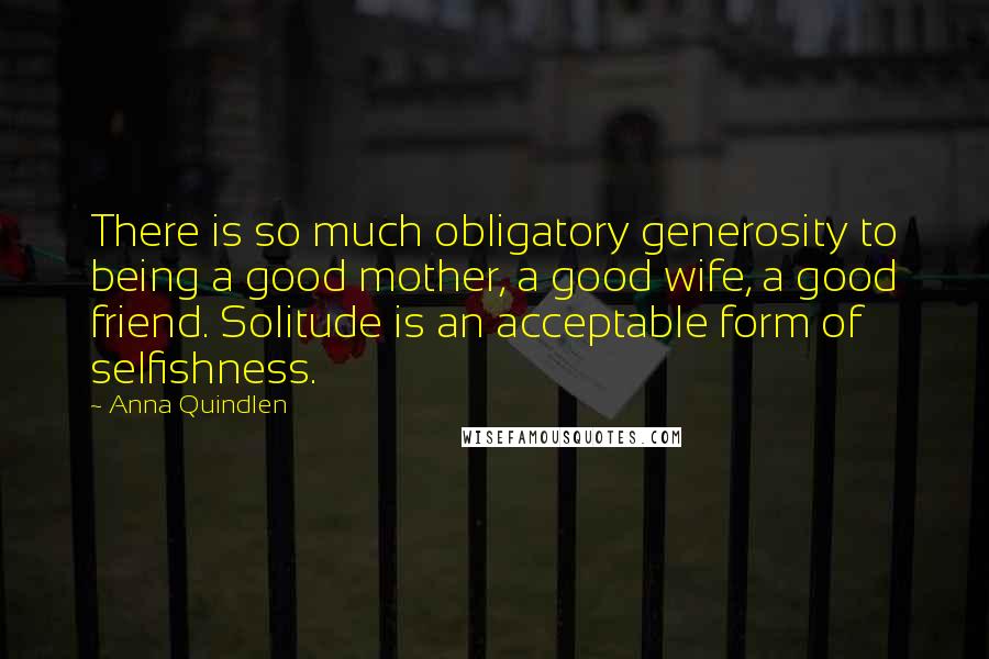 Anna Quindlen Quotes: There is so much obligatory generosity to being a good mother, a good wife, a good friend. Solitude is an acceptable form of selfishness.