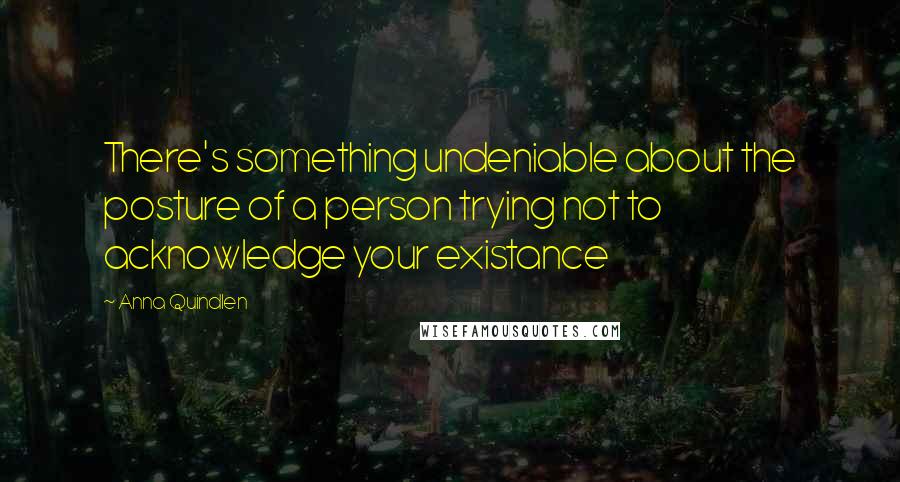 Anna Quindlen Quotes: There's something undeniable about the posture of a person trying not to acknowledge your existance