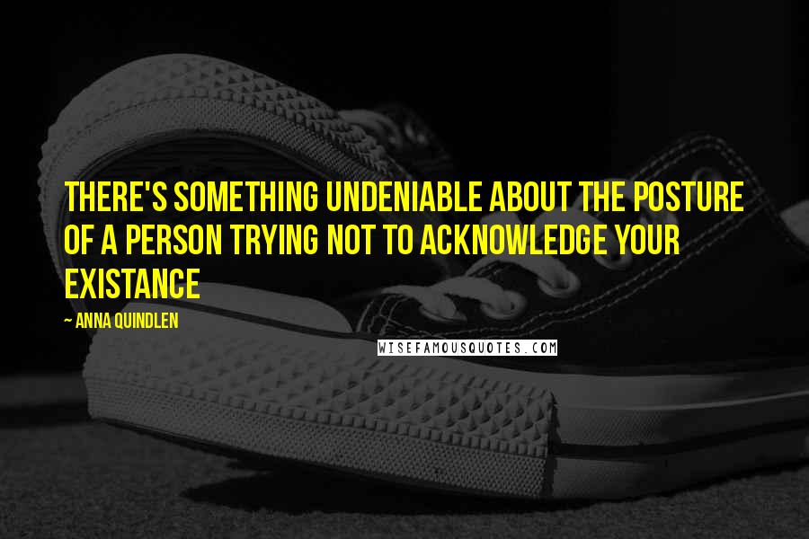 Anna Quindlen Quotes: There's something undeniable about the posture of a person trying not to acknowledge your existance