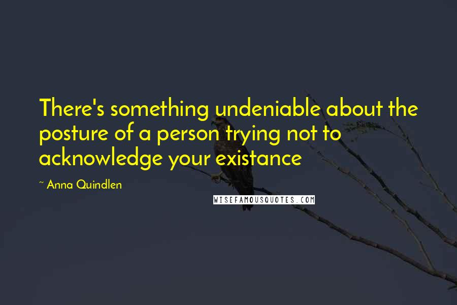 Anna Quindlen Quotes: There's something undeniable about the posture of a person trying not to acknowledge your existance