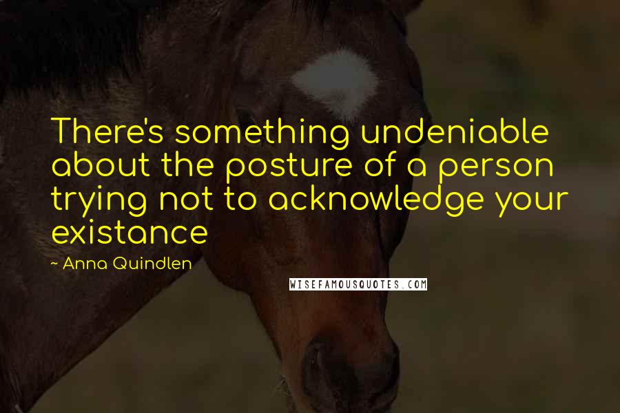 Anna Quindlen Quotes: There's something undeniable about the posture of a person trying not to acknowledge your existance