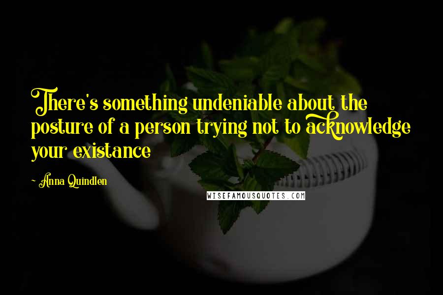 Anna Quindlen Quotes: There's something undeniable about the posture of a person trying not to acknowledge your existance