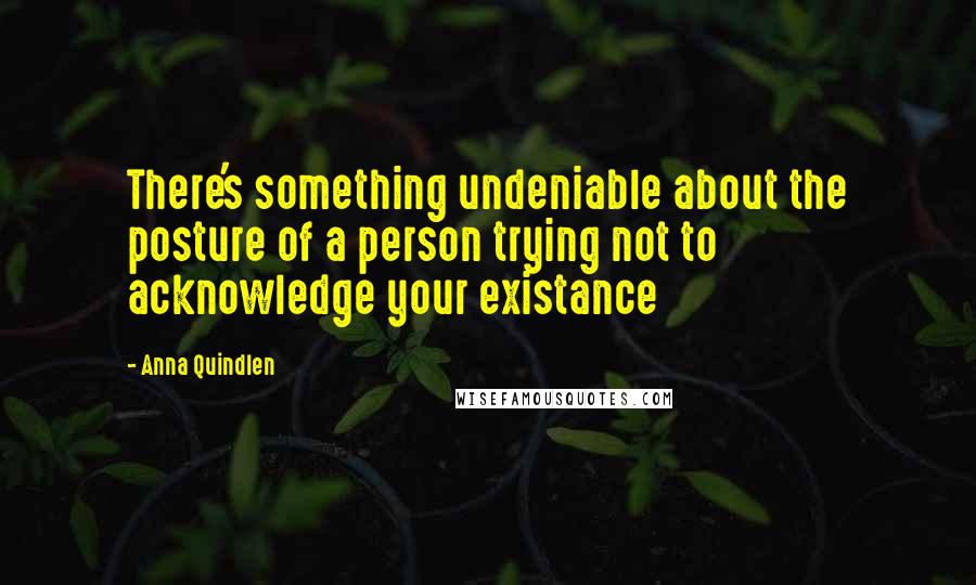 Anna Quindlen Quotes: There's something undeniable about the posture of a person trying not to acknowledge your existance