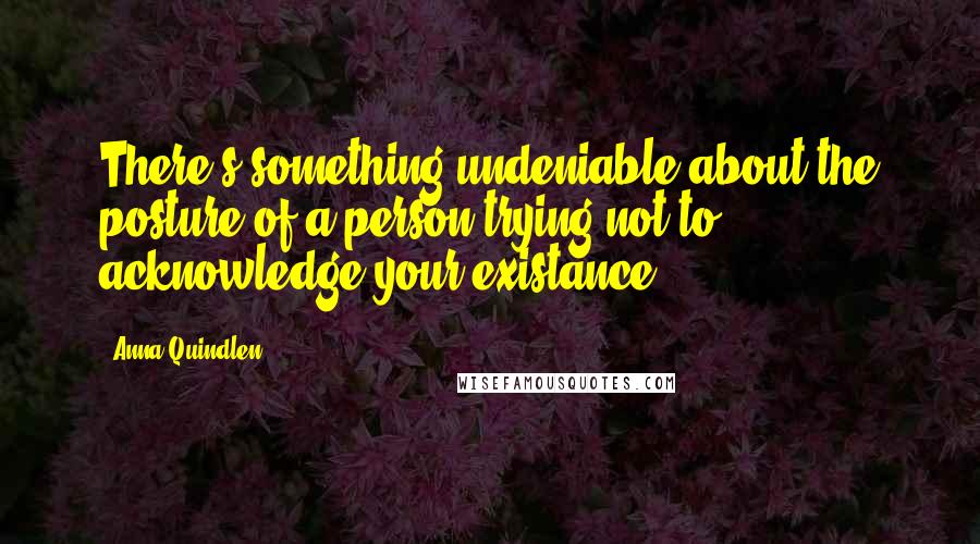 Anna Quindlen Quotes: There's something undeniable about the posture of a person trying not to acknowledge your existance