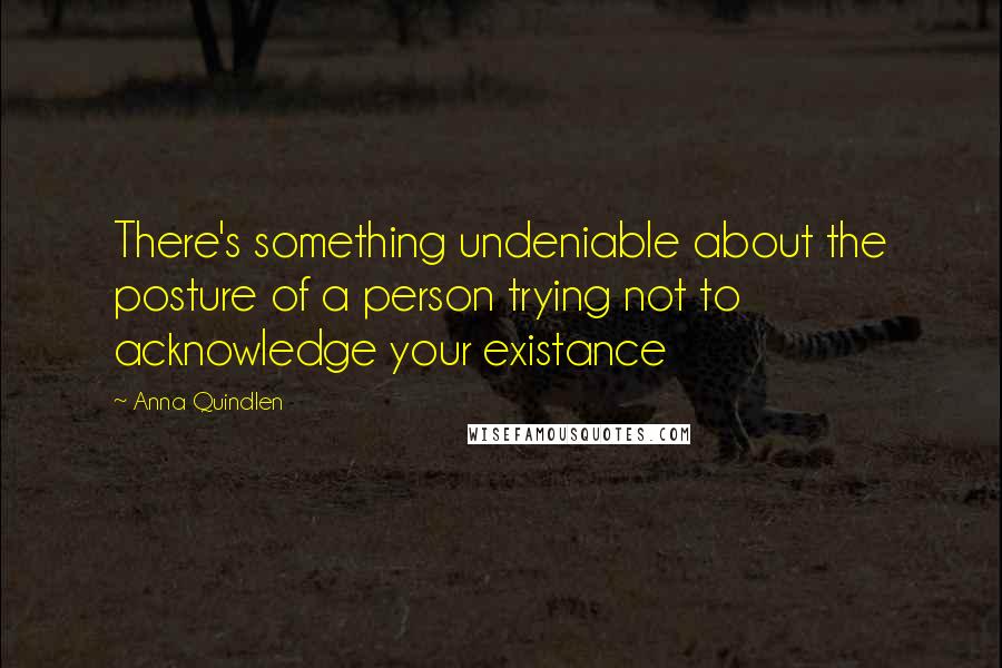 Anna Quindlen Quotes: There's something undeniable about the posture of a person trying not to acknowledge your existance