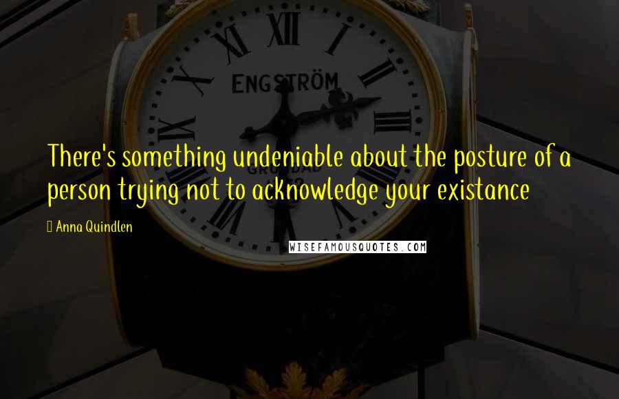 Anna Quindlen Quotes: There's something undeniable about the posture of a person trying not to acknowledge your existance