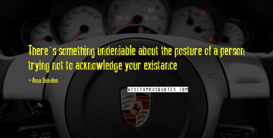Anna Quindlen Quotes: There's something undeniable about the posture of a person trying not to acknowledge your existance