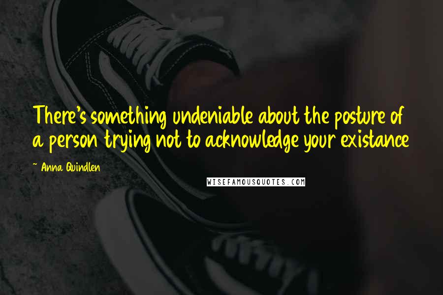 Anna Quindlen Quotes: There's something undeniable about the posture of a person trying not to acknowledge your existance